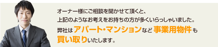 オーナー様にご相談を聞かせて頂くと、上記のようなお考えをお持ちの方が多くいらっしゃいました。
弊社はアパート・マンションなど事業用物件も買い取りいたします。